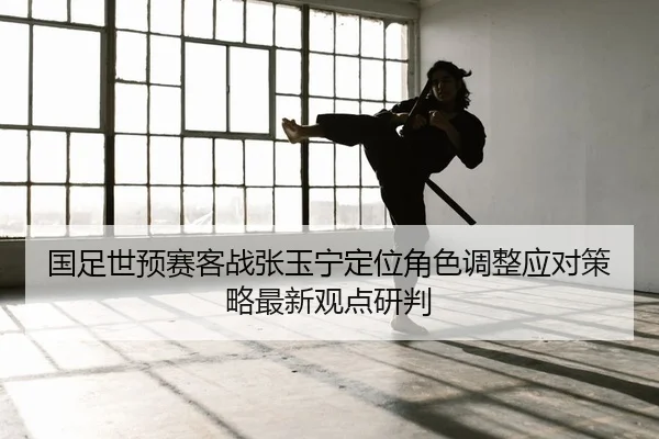 国足世预赛客战张玉宁定位角色调整应对策略最新观点研判