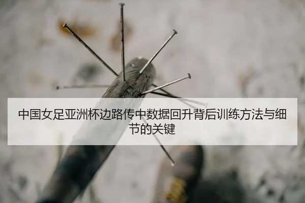 中国女足亚洲杯边路传中数据回升背后训练方法与细节的关键